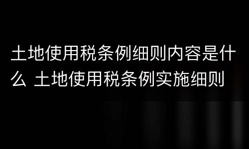土地使用税条例细则内容是什么 土地使用税条例实施细则