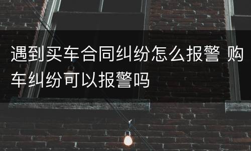遇到买车合同纠纷怎么报警 购车纠纷可以报警吗