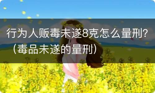 行为人贩毒未遂8克怎么量刑？（毒品未遂的量刑）