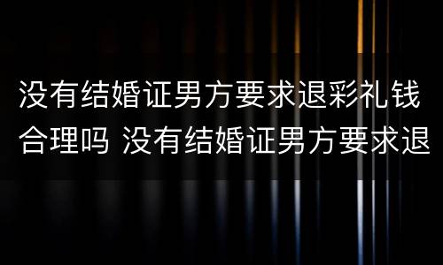 没有结婚证男方要求退彩礼钱合理吗 没有结婚证男方要求退彩礼钱合理吗知乎