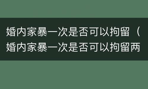 婚内家暴一次是否可以拘留（婚内家暴一次是否可以拘留两次）