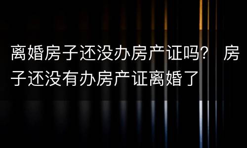 离婚房子还没办房产证吗？ 房子还没有办房产证离婚了