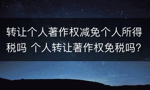 转让个人著作权减免个人所得税吗 个人转让著作权免税吗?