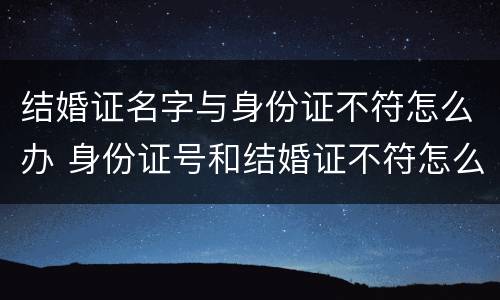 结婚证名字与身份证不符怎么办 身份证号和结婚证不符怎么办