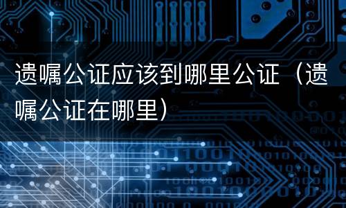 遗嘱公证应该到哪里公证（遗嘱公证在哪里）