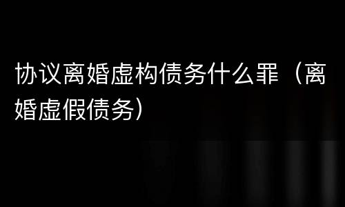 协议离婚虚构债务什么罪（离婚虚假债务）