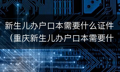 新生儿办户口本需要什么证件（重庆新生儿办户口本需要什么证件）