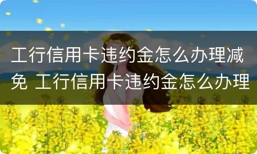 工行信用卡违约金怎么办理减免 工行信用卡违约金怎么办理减免手续