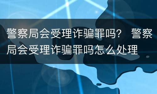 警察局会受理诈骗罪吗？ 警察局会受理诈骗罪吗怎么处理