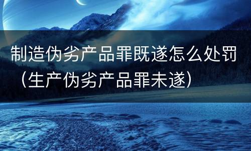 制造伪劣产品罪既遂怎么处罚（生产伪劣产品罪未遂）