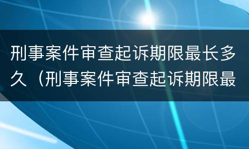 刑事案件审查起诉期限最长多久（刑事案件审查起诉期限最长多久结案）