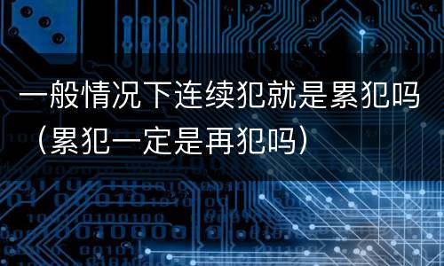一般情况下连续犯就是累犯吗（累犯一定是再犯吗）