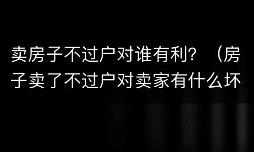 卖房子不过户对谁有利？（房子卖了不过户对卖家有什么坏处）