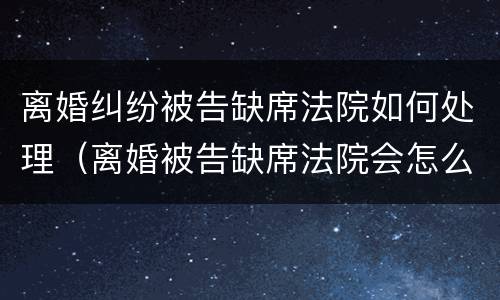 离婚纠纷被告缺席法院如何处理（离婚被告缺席法院会怎么判）