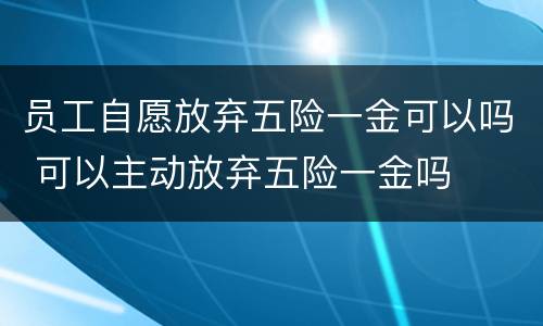 员工自愿放弃五险一金可以吗 可以主动放弃五险一金吗