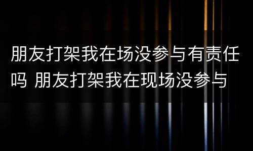 朋友打架我在场没参与有责任吗 朋友打架我在现场没参与