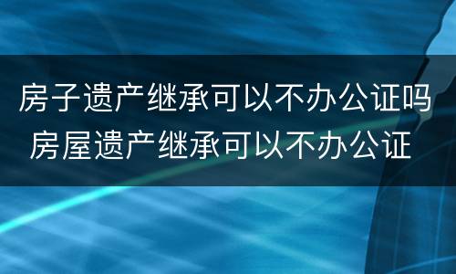 房子遗产继承可以不办公证吗 房屋遗产继承可以不办公证