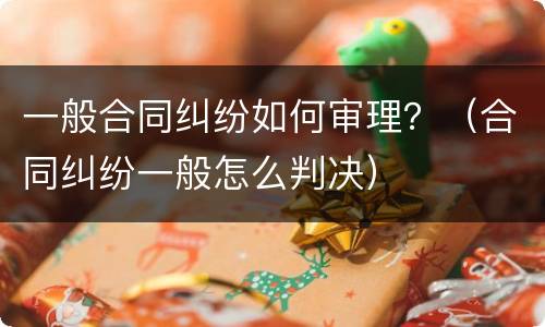 一般合同纠纷如何审理？（合同纠纷一般怎么判决）