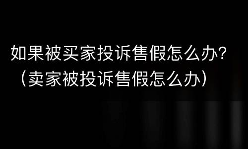 如果被买家投诉售假怎么办？（卖家被投诉售假怎么办）