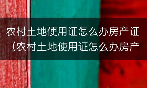 农村土地使用证怎么办房产证（农村土地使用证怎么办房产证啊）