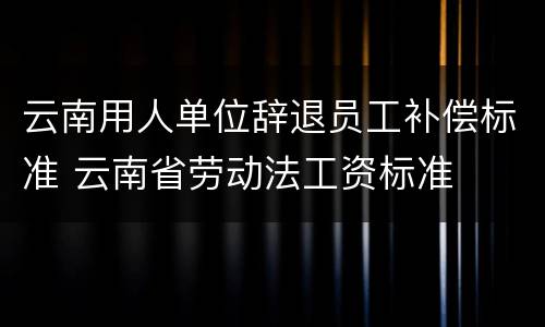 云南用人单位辞退员工补偿标准 云南省劳动法工资标准