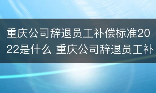 重庆公司辞退员工补偿标准2022是什么 重庆公司辞退员工补偿标准2022是什么时候发