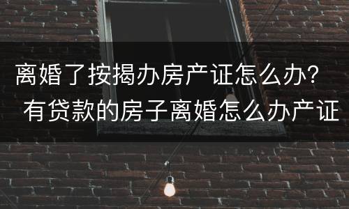 离婚了按揭办房产证怎么办？ 有贷款的房子离婚怎么办产证
