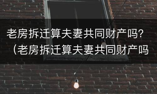 老房拆迁算夫妻共同财产吗？（老房拆迁算夫妻共同财产吗怎么算）