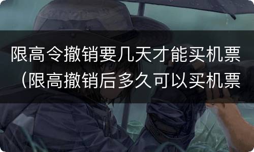 限高令撤销要几天才能买机票（限高撤销后多久可以买机票）