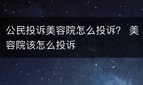 公民投诉美容院怎么投诉？ 美容院该怎么投诉