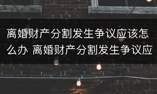离婚财产分割发生争议应该怎么办 离婚财产分割发生争议应该怎么办理