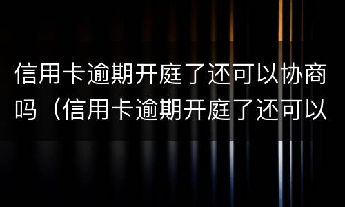 信用卡逾期开庭了还可以协商吗（信用卡逾期开庭了还可以协商吗知乎）