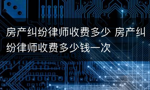 房产纠纷律师收费多少 房产纠纷律师收费多少钱一次
