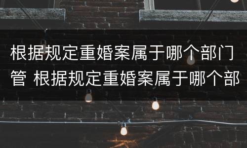 根据规定重婚案属于哪个部门管 根据规定重婚案属于哪个部门管的