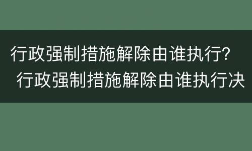 行政强制措施解除由谁执行？ 行政强制措施解除由谁执行决定