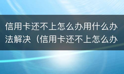 信用卡还不上怎么办用什么办法解决（信用卡还不上怎么办用什么办法解决电话）