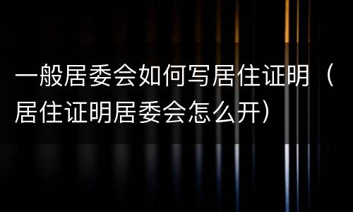一般居委会如何写居住证明（居住证明居委会怎么开）
