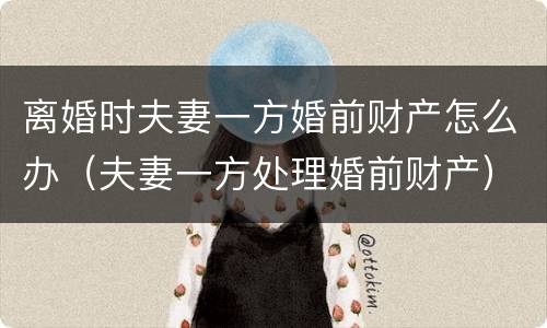 离婚时夫妻一方婚前财产怎么办（夫妻一方处理婚前财产）