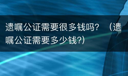 遗嘱公证需要很多钱吗？（遗嘱公证需要多少钱?）