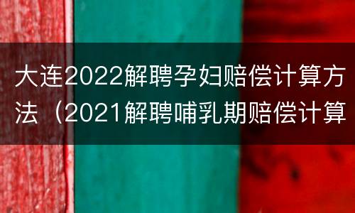 大连2022解聘孕妇赔偿计算方法（2021解聘哺乳期赔偿计算方法）