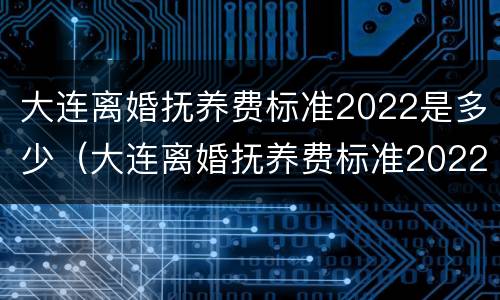 大连离婚抚养费标准2022是多少（大连离婚抚养费标准2022是多少钱）