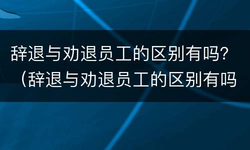 辞退与劝退员工的区别有吗？（辞退与劝退员工的区别有吗知乎）