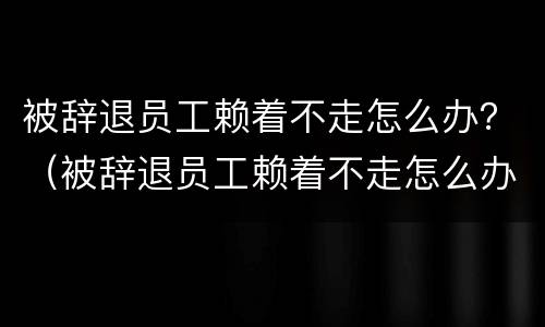 被辞退员工赖着不走怎么办？（被辞退员工赖着不走怎么办呀）