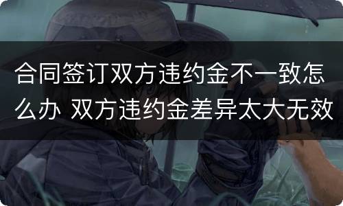 合同签订双方违约金不一致怎么办 双方违约金差异太大无效