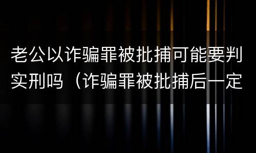 老公以诈骗罪被批捕可能要判实刑吗（诈骗罪被批捕后一定会判刑吗）