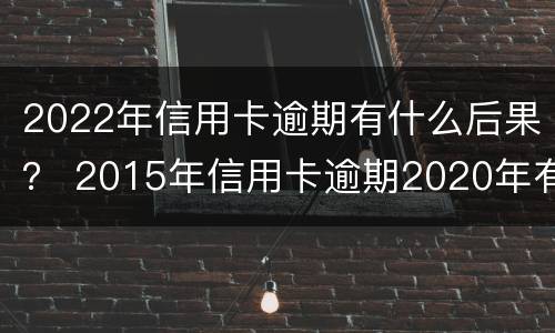 2022年信用卡逾期有什么后果？ 2015年信用卡逾期2020年有影响吗