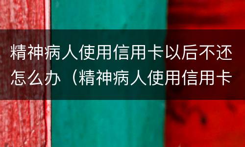 精神病人使用信用卡以后不还怎么办（精神病人使用信用卡以后不还怎么办呢）