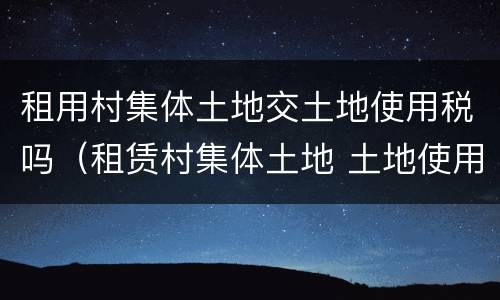 租用村集体土地交土地使用税吗（租赁村集体土地 土地使用税有谁缴纳）