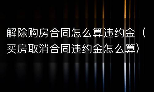 解除购房合同怎么算违约金（买房取消合同违约金怎么算）