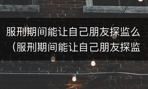 服刑期间能让自己朋友探监么（服刑期间能让自己朋友探监么吗）